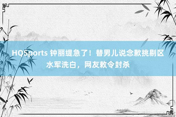 HQSports 钟丽缇急了！替男儿说念歉挑剔区水军洗白，网友敕令封杀