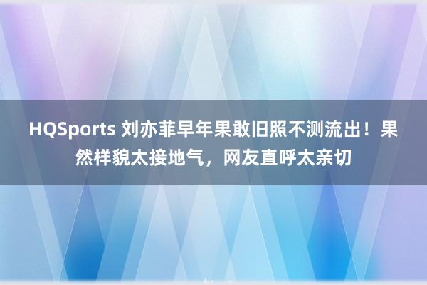 HQSports 刘亦菲早年果敢旧照不测流出！果然样貌太接地气，网友直呼太亲切