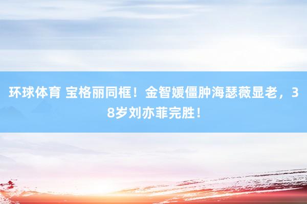 环球体育 宝格丽同框！金智媛僵肿海瑟薇显老，38岁刘亦菲完胜！