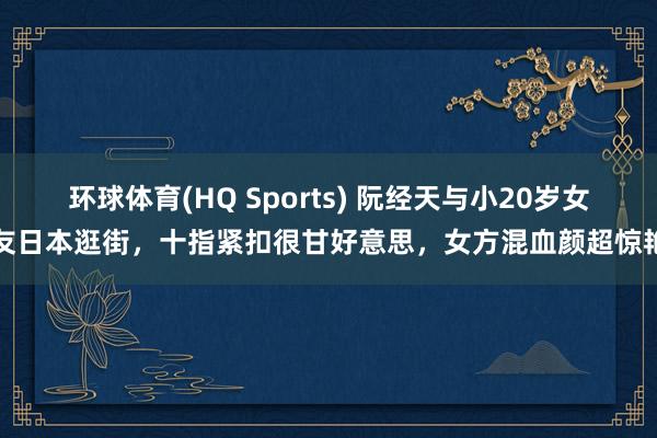 环球体育(HQ Sports) 阮经天与小20岁女友日本逛街，十指紧扣很甘好意思，女方混血颜超惊艳