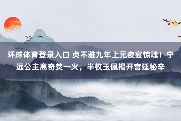 环球体育登录入口 贞不雅九年上元夜宴惊魂！宁远公主离奇焚一火，半枚玉佩揭开宫廷秘辛