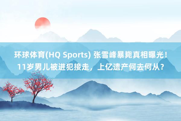 环球体育(HQ Sports) 张雪峰暴毙真相曝光！11岁男儿被进犯接走，上亿遗产何去何从？