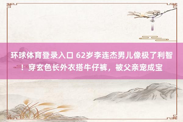 环球体育登录入口 62岁李连杰男儿像极了利智！穿玄色长外衣搭牛仔裤，被父亲宠成宝