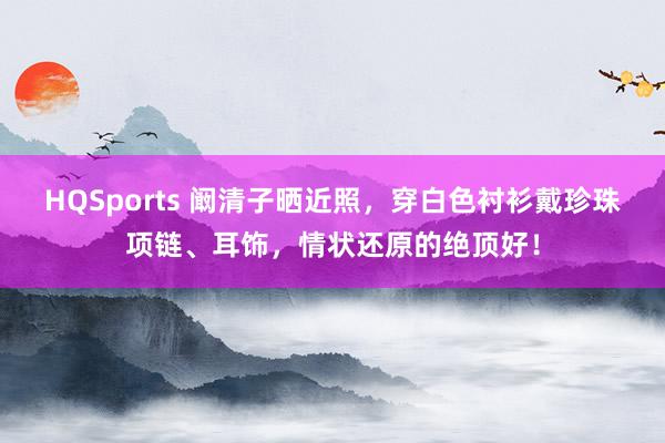 HQSports 阚清子晒近照，穿白色衬衫戴珍珠项链、耳饰，情状还原的绝顶好！