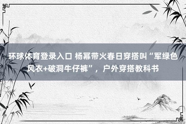 环球体育登录入口 杨幂带火春日穿搭叫“军绿色风衣+破洞牛仔裤”，户外穿搭教科书