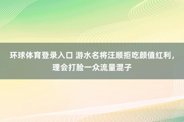 环球体育登录入口 游水名将汪顺拒吃颜值红利，理会打脸一众流量混子