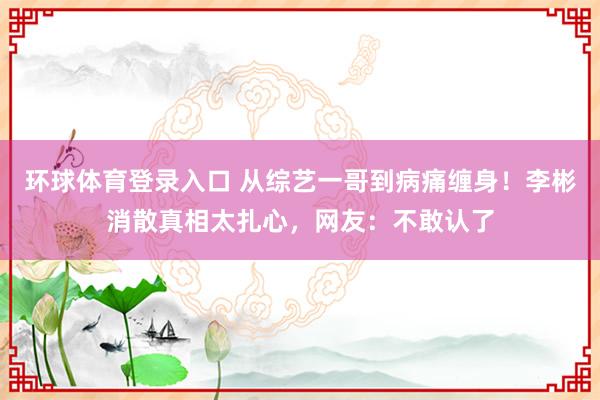 环球体育登录入口 从综艺一哥到病痛缠身！李彬消散真相太扎心，网友：不敢认了
