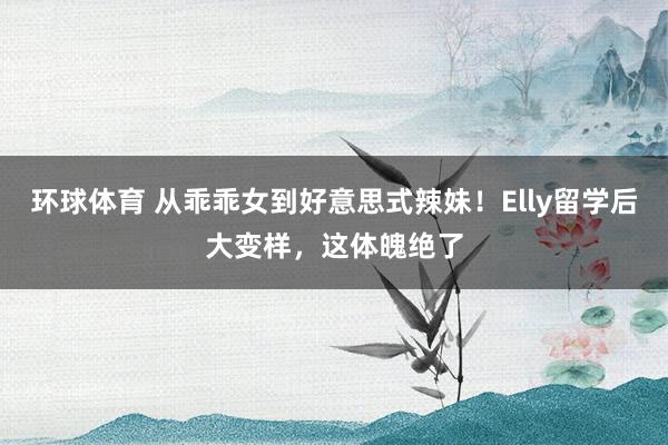 环球体育 从乖乖女到好意思式辣妹！Elly留学后大变样，这体魄绝了