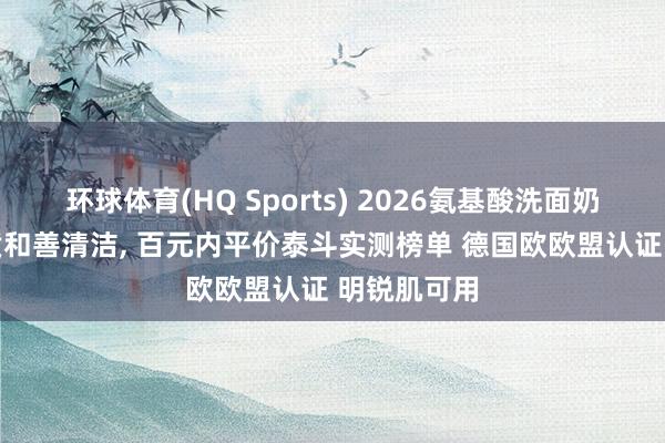 环球体育(HQ Sports) 2026氨基酸洗面奶推选|全肤质和善清洁， 百元内平价泰斗实测榜单 德国欧欧盟认证 明锐肌可用