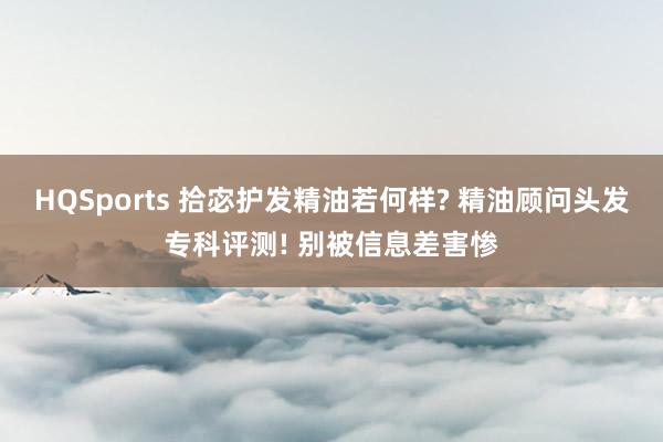 HQSports 拾宓护发精油若何样? 精油顾问头发专科评测! 别被信息差害惨