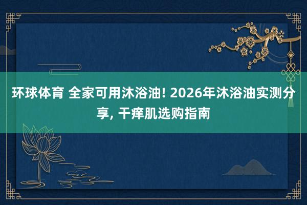 环球体育 全家可用沐浴油! 2026年沐浴油实测分享， 干痒肌选购指南