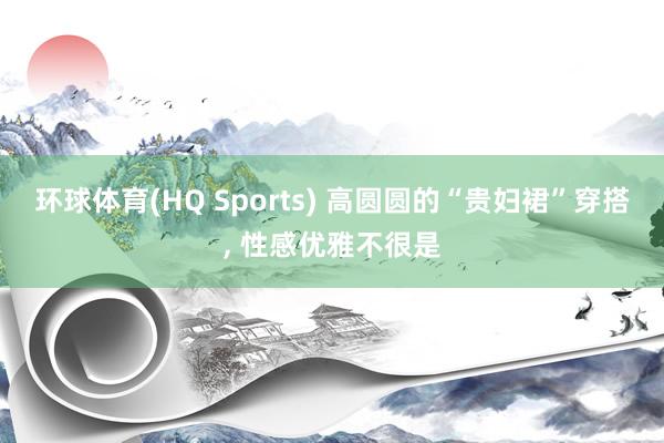 环球体育(HQ Sports) 高圆圆的“贵妇裙”穿搭， 性感优雅不很是