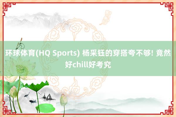 环球体育(HQ Sports) 杨采钰的穿搭夸不够! 竟然好chill好考究