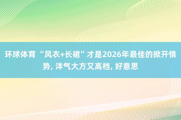 环球体育 “风衣+长裙”才是2026年最佳的掀开情势， 洋气大方又高档， 好意思