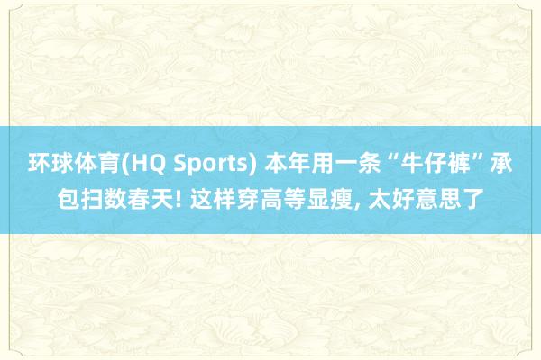 环球体育(HQ Sports) 本年用一条“牛仔裤”承包扫数春天! 这样穿高等显瘦， 太好意思了