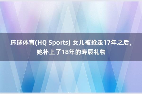 环球体育(HQ Sports) 女儿被抢走17年之后,她补上了18年的寿辰礼物