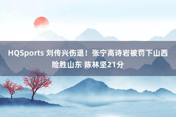 HQSports 刘传兴伤退！张宁高诗岩被罚下山西险胜山东 陈林坚21分