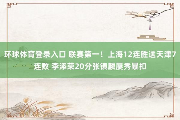 环球体育登录入口 联赛第一！上海12连胜送天津7连败 李添荣20分张镇麟屡秀暴扣