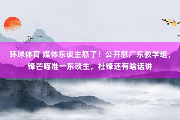 环球体育 媒体东谈主怒了！公开怼广东教学组，锋芒瞄准一东谈主，杜锋还有啥话讲