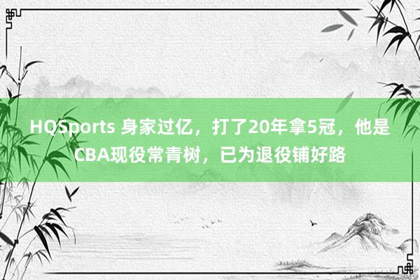 HQSports 身家过亿，打了20年拿5冠，他是CBA现役常青树，已为退役铺好路