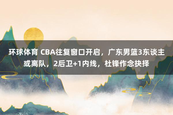 环球体育 CBA往复窗口开启，广东男篮3东谈主或离队，2后卫+1内线，杜锋作念抉择