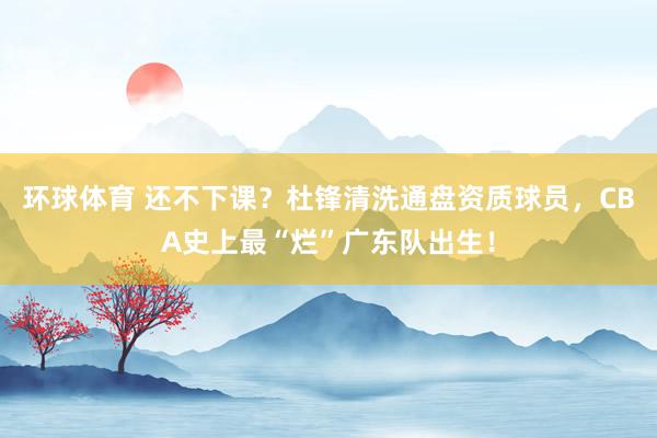 环球体育 还不下课？杜锋清洗通盘资质球员，CBA史上最“烂”广东队出生！