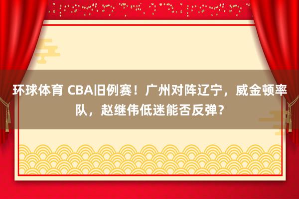 环球体育 CBA旧例赛！广州对阵辽宁，威金顿率队，赵继伟低迷能否反弹？