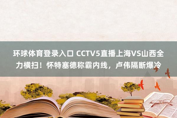 环球体育登录入口 CCTV5直播上海VS山西全力横扫！怀特塞德称霸内线，卢伟隔断爆冷