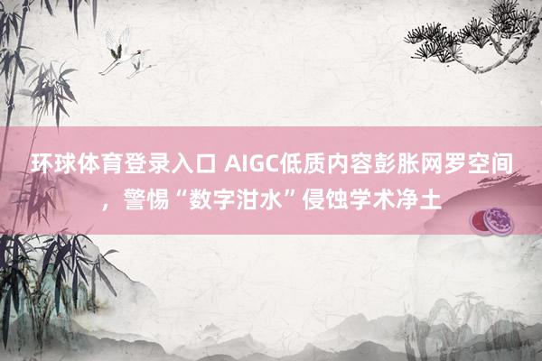 环球体育登录入口 AIGC低质内容彭胀网罗空间，警惕“数字泔水”侵蚀学术净土