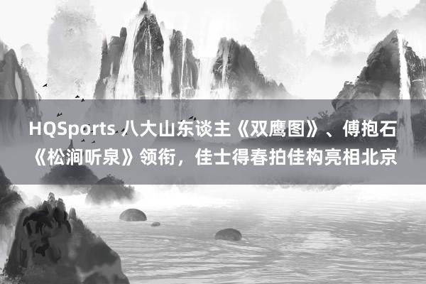 HQSports 八大山东谈主《双鹰图》、傅抱石《松涧听泉》领衔，佳士得春拍佳构亮相北京