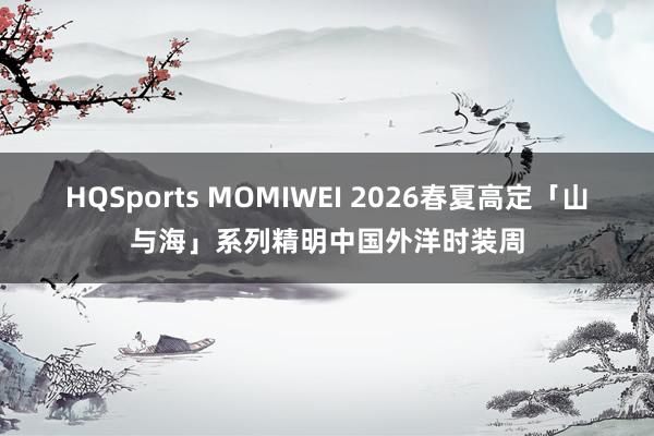 HQSports MOMIWEI 2026春夏高定「山与海」系列精明中国外洋时装周