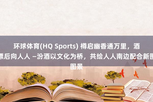 环球体育(HQ Sports) 樽启幽香通万里，酒载漂后向人人 —汾酒以文化为桥，共绘人人南边配合新图景