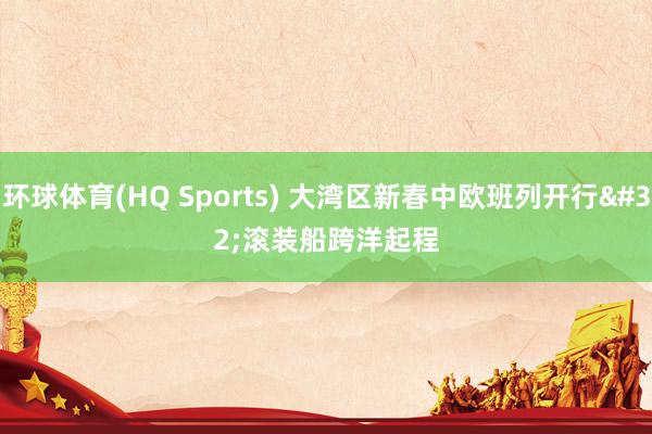 环球体育(HQ Sports) 大湾区新春中欧班列开行 滚装船跨洋起程