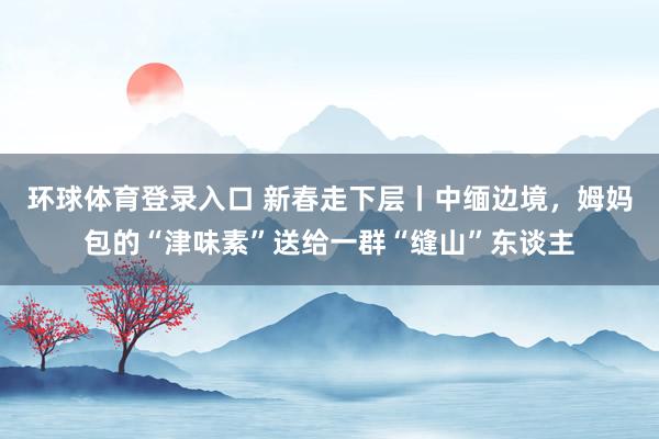 环球体育登录入口 新春走下层丨中缅边境，姆妈包的“津味素”送给一群“缝山”东谈主