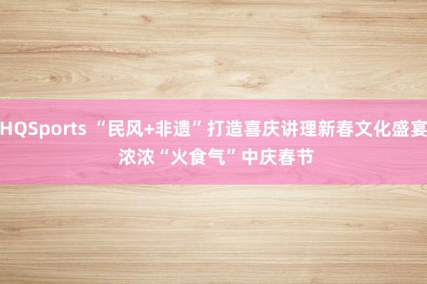 HQSports “民风+非遗”打造喜庆讲理新春文化盛宴 浓浓“火食气”中庆春节