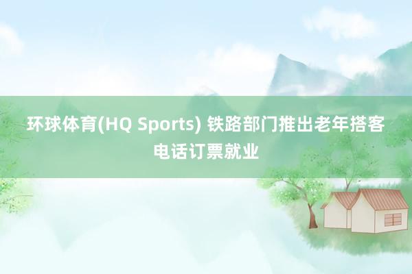 环球体育(HQ Sports) 铁路部门推出老年搭客电话订票就业