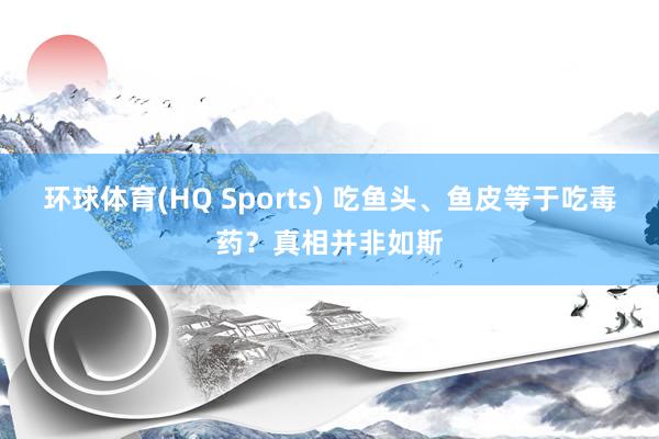 环球体育(HQ Sports) 吃鱼头、鱼皮等于吃毒药？真相并非如斯