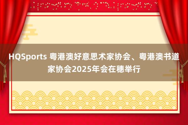 HQSports 粤港澳好意思术家协会、粤港澳书道家协会2025年会在穗举行