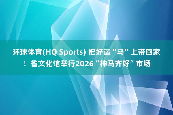 环球体育(HQ Sports) 把好运“马”上带回家！省文化馆举行2026“神马齐好”市场