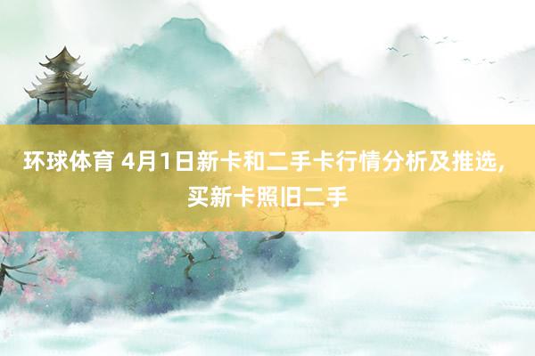 环球体育 4月1日新卡和二手卡行情分析及推选， 买新卡照旧二手
