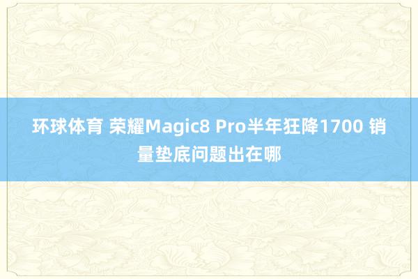 环球体育 荣耀Magic8 Pro半年狂降1700 销量垫底问题出在哪