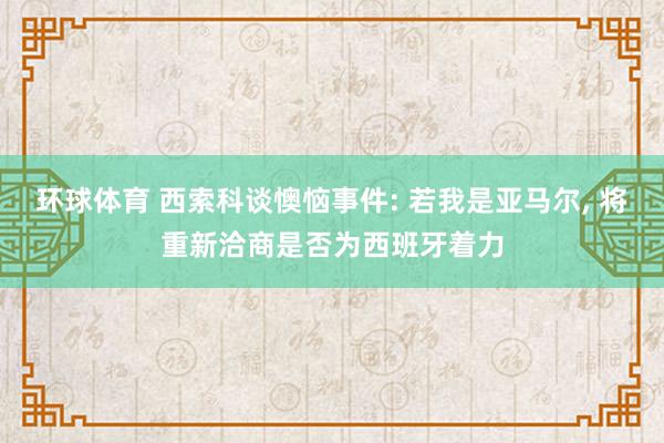 环球体育 西索科谈懊恼事件: 若我是亚马尔， 将重新洽商是否为西班牙着力