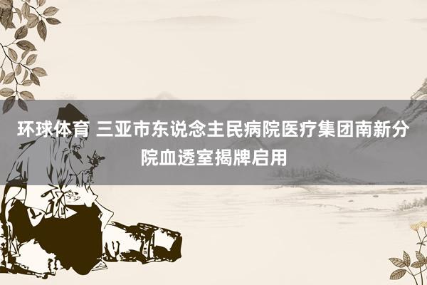 环球体育 三亚市东说念主民病院医疗集团南新分院血透室揭牌启用