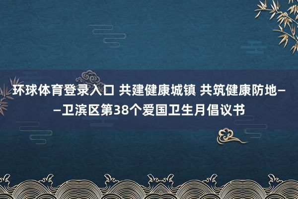 环球体育登录入口 共建健康城镇 共筑健康防地——卫滨区第38个爱国卫生月倡议书