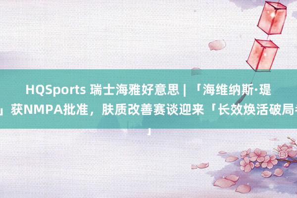 HQSports 瑞士海雅好意思 | 「海维纳斯·瑅派」获NMPA批准，肤质改善赛谈迎来「长效焕活破局者」