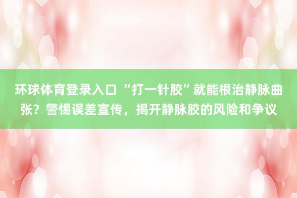 环球体育登录入口 “打一针胶”就能根治静脉曲张？警惕误差宣传，揭开静脉胶的风险和争议