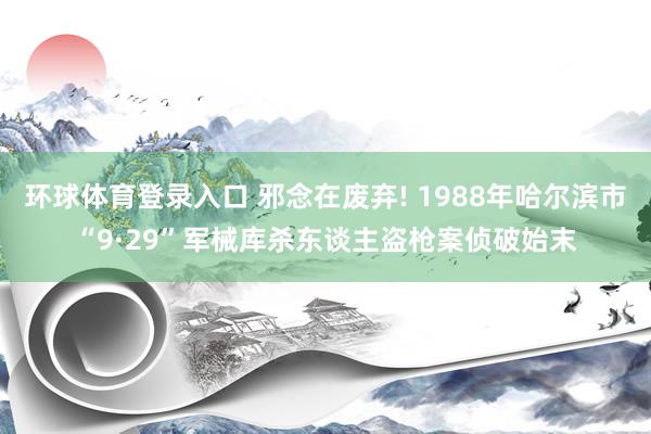 环球体育登录入口 邪念在废弃! 1988年哈尔滨市“9·29”军械库杀东谈主盗枪案侦破始末