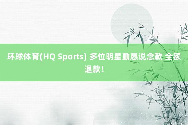 环球体育(HQ Sports) 多位明星勤恳说念歉 全额退款！