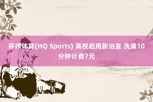 环球体育(HQ Sports) 高校启用新浴室 洗澡10分钟计费7元