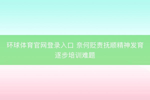 环球体育官网登录入口 奈何贬责抚顺精神发育逐步培训难题
